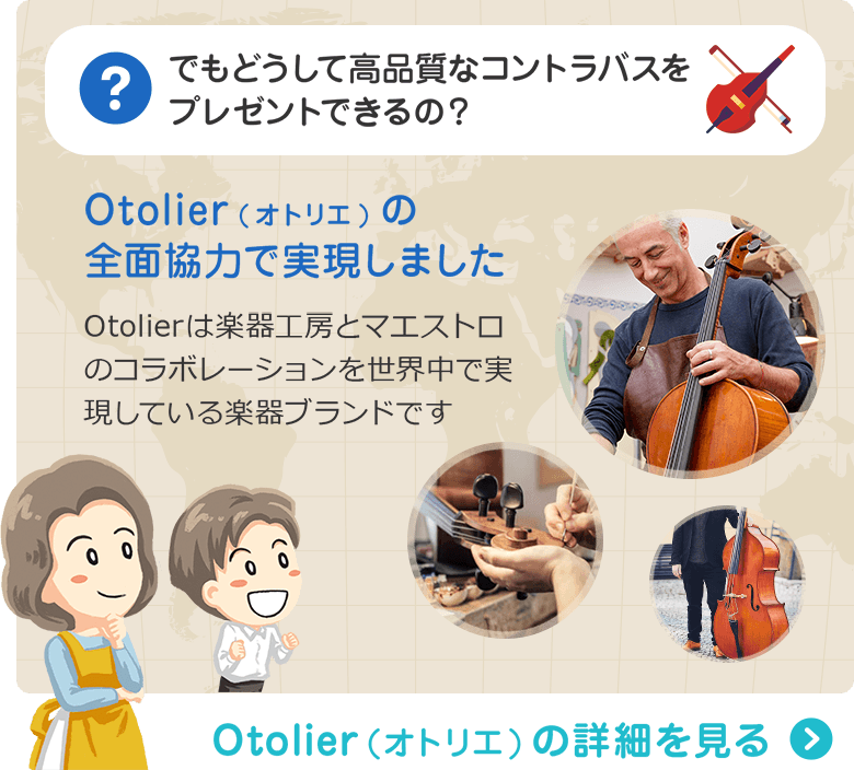 でもどうして高品質なコントラバスをプレゼントできるの？ Otolier(オトリエ)の全面協力で実現しました　Otolierは楽器工房とマエストロのコラボレーションを世界中で実現している楽器ブランドです　Otolier（オトリエ）の詳細を見る