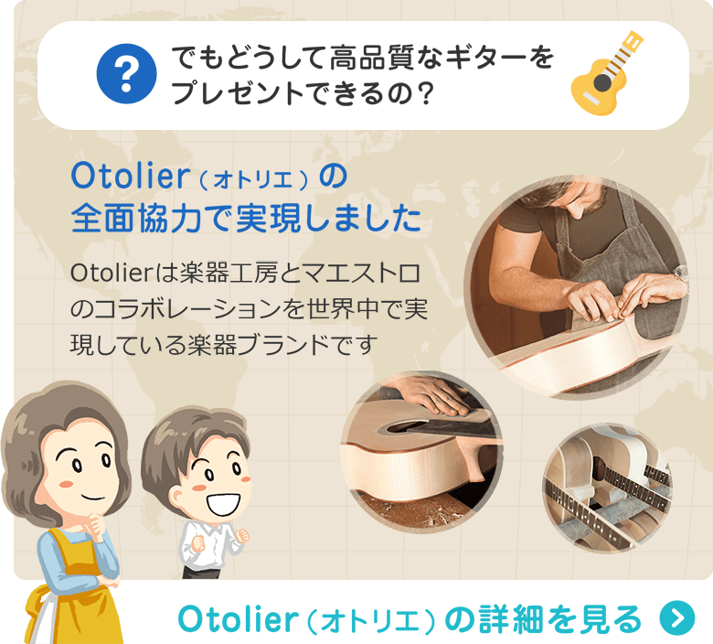でもどうして高品質なギターをプレゼントできるの？ Otolier(オトリエ)の全面協力で実現しました　Otolierは楽器工房とマエストロのコラボレーションを世界中で実現している楽器ブランドです　Otolier（オトリエ）の詳細を見る