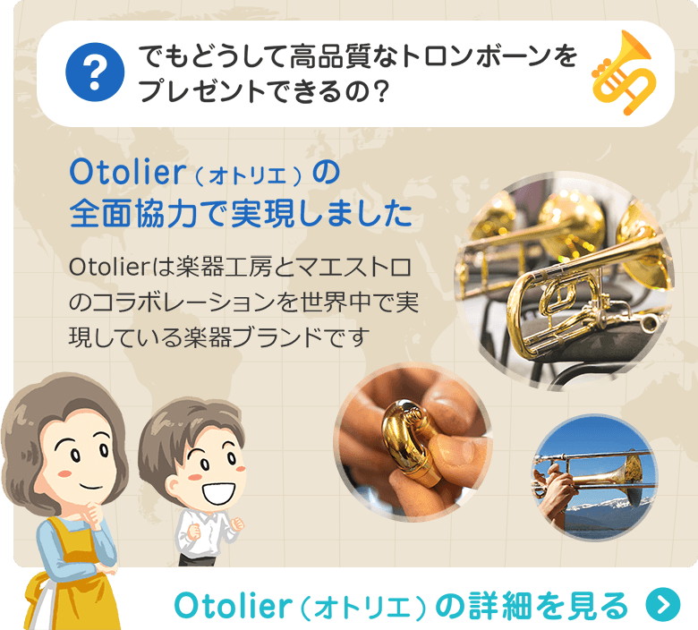でもどうして高品質なトロンボーンをプレゼントできるの？ Otolier(オトリエ)の全面協力で実現しました　Otolierは楽器工房とマエストロのコラボレーションを世界中で実現している楽器ブランドです　Otolier（オトリエ）の詳細を見る