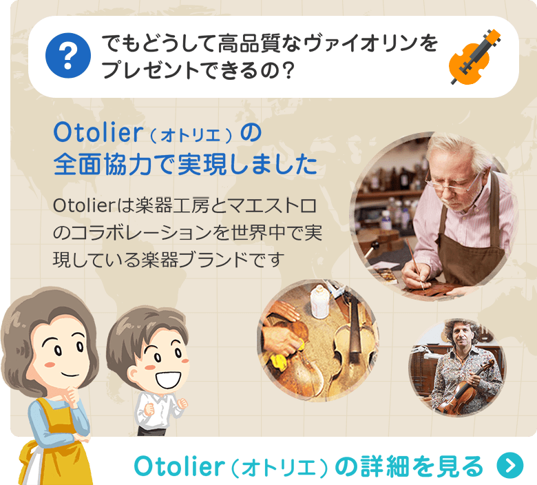 でもどうして高品質なバイオリンをプレゼントできるの？ Otolier(オトリエ)の全面協力で実現しました　Otolierは楽器工房とマエストロのコラボレーションを世界中で実現している楽器ブランドです　Otolier（オトリエ）の詳細を見る