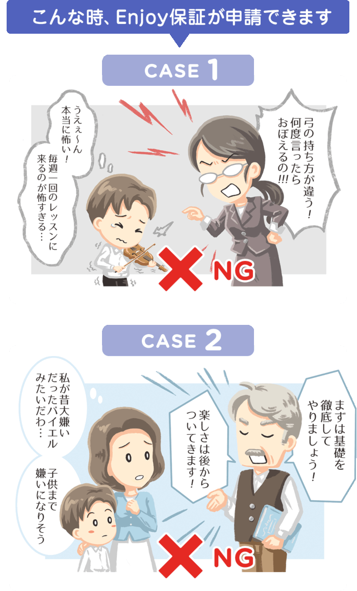 こんな時、Enjoy保証が申請できます CASE1 「弓の持ち方が違う!何度言ったらおぼえるの!!!」 「うえぇ〜ん本当に怖い!毎週1回のレッスンに来るのが怖すぎる…」NG  CASE2 「まずは基礎を徹底してやりましょう!」「楽しさは後からついてきます!」「私が昔大嫌いだったバイエルみたいだわ・・・子供まで嫌いになりそう」 NG