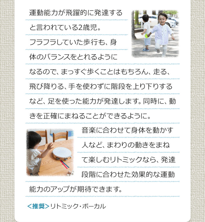 運動能力が飛躍的に発達すると言われている2歳児。フラフラしていた歩行も、身体のバランスをとれるようになるので、まっすぐ歩くことはもちろん、走る、飛び降りる、手を使わずに階段を上り下りするなど、足を使った能力が発達します。同時に、動きを正確にまねることができるように。音楽に合わせて身体を動かす人など、まわりの動きをまねて楽しむリトミックなら、発達段階に合わせた効果的な運動能力のアップが期待できます。＜推奨＞リトミック・ボーカル