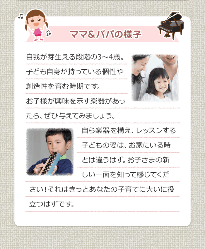 ママ＆パパの様子 自我が芽生える段階の3〜4歳。子ども自身が持っている個性や創造性を育む時期です。お子様が興味を示す楽器があったら、ぜひ与えてみましょう。自ら楽器を構え、レッスンする子どもの姿は、お家にいる時とは違うはず。お子さまの新しい一面を知って感じてください！それはきっとあなたの子育てに大いに役立つはずです。