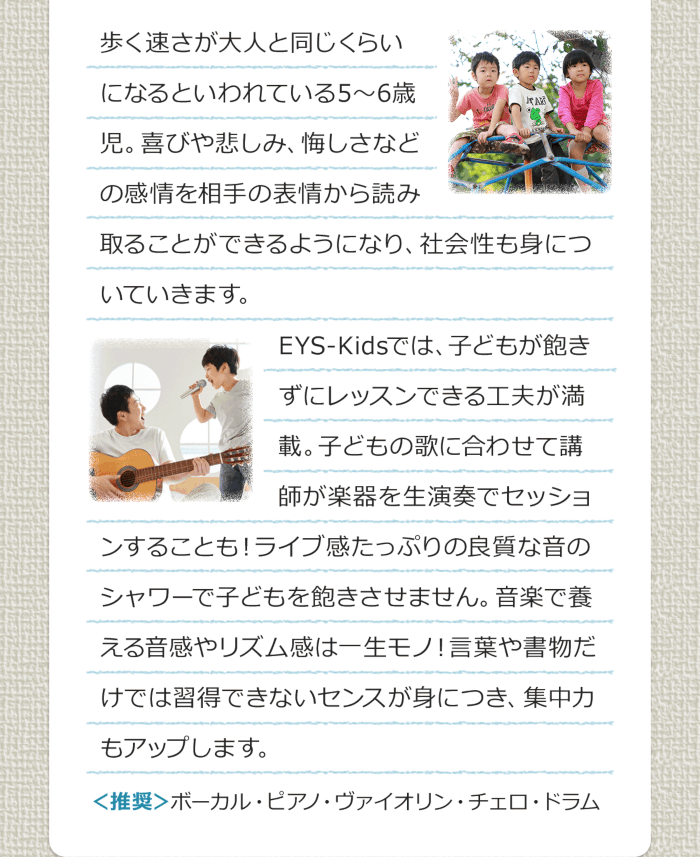 歩く速さが大人と同じくらいになるといわれている5〜6歳児。喜びや悲しみ、悔しさなどの感情を相手の表情から読み取ることができるようになり、社会性も身についていきます。EYS-Kidsでは、子どもが飽きずにレッスンできる工夫が満載。子どもの歌に合わせて講師が楽器を生演奏でセッションすることも！ライブ感たっぷりの良質な音のシャワーで子どもを飽きさせません。音楽で養える音感やリズム感は一生モノ！言葉や書物だけでは習得できないセンスが身につき、集中力もアップします。＜推奨＞ボーカル・ピアノ・バイオリン・チェロ・ドラム