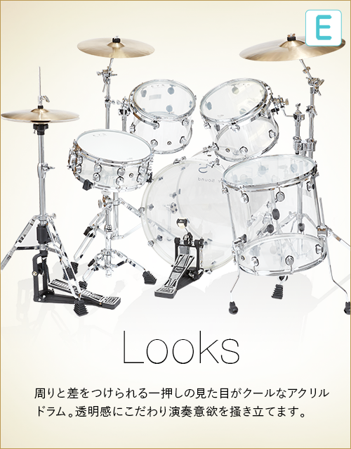E  Looks　周りと差をつけられる一押しの見た目がクールなアクリルドラム。透明感にこだわり演奏意欲を掻き立てます。