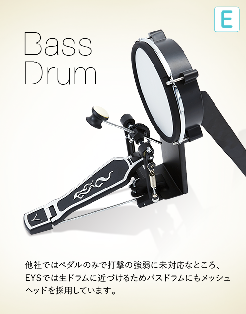 E  Bass Drum　他社ではペダルのみで打撃の強弱に未対応なところ、EYSでは生ドラムに近づけるためバスドラムにもメッシュヘッドを採用しています。