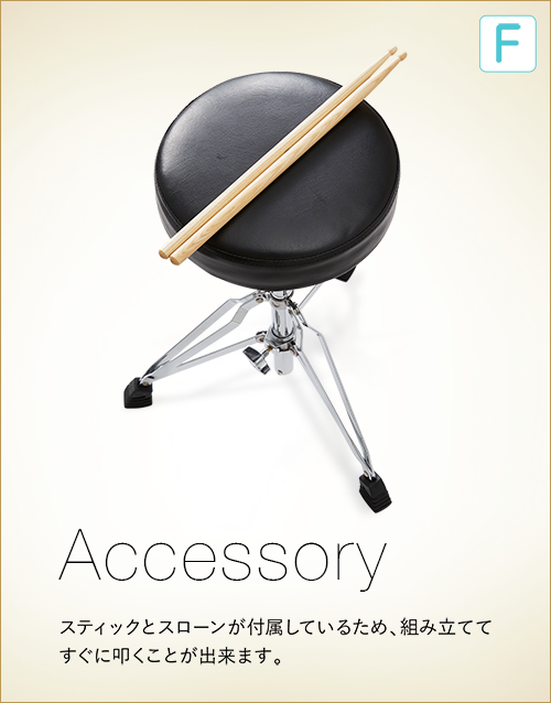 F  Accessory スティックとスローンが付属しているため、組み立ててすぐに叩くことが出来ます。