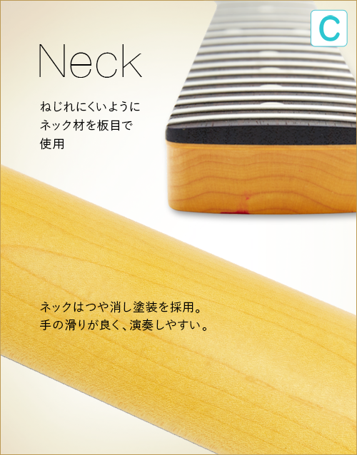 C  Neck　ねじれにくいようにネック材を板目で使用　ネックはつや消し塗装を採用。手の滑りが良く、演奏しやすい。