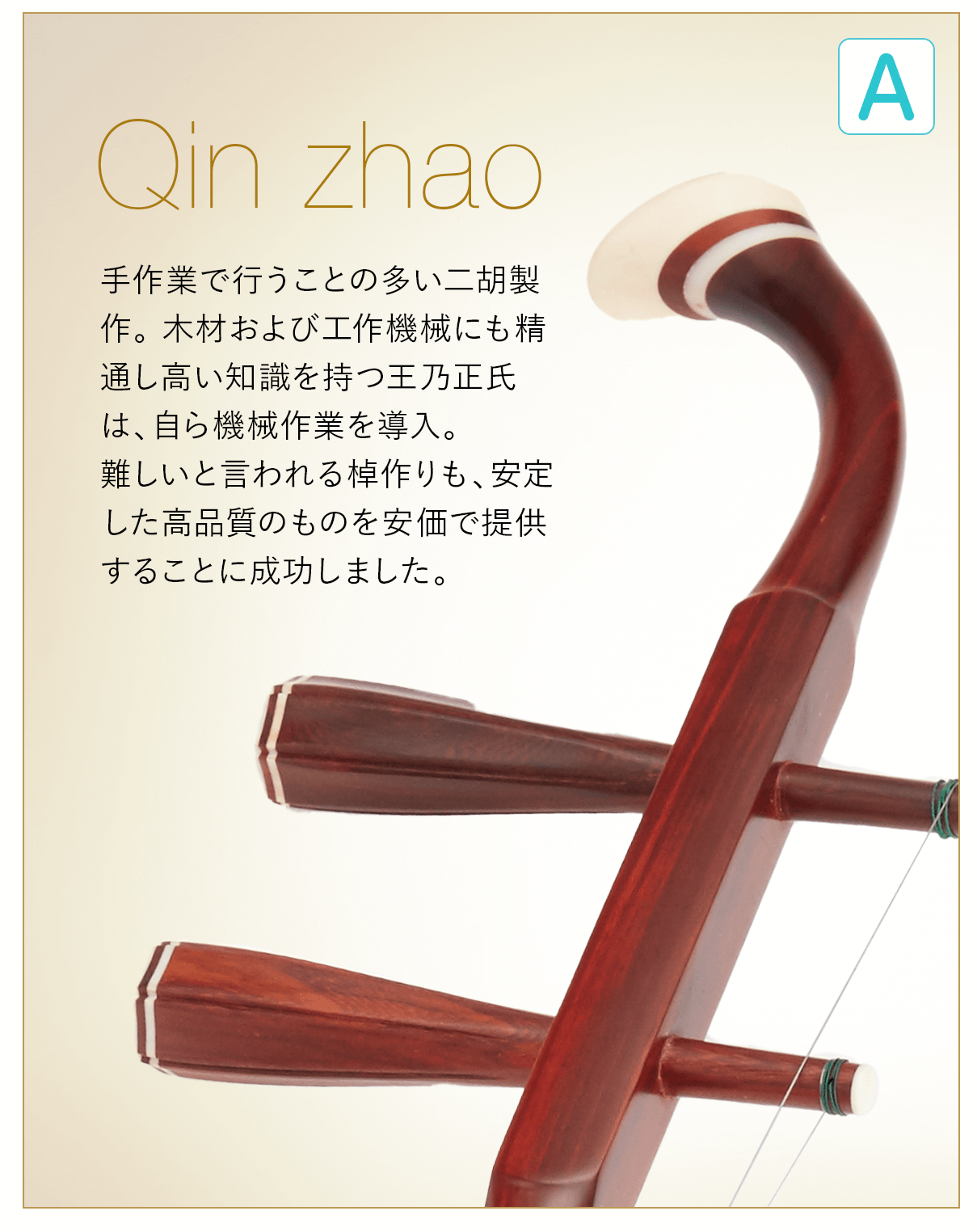 A  Qin Zhao 手作業で行うことの多い二胡製作。木材および工作機械にも精通し高い知識を持つ王乃正氏は、自ら機会作業を導入。難しいと言われる棹作りも、安定した高品質のものを安価で提供することに成功しました。