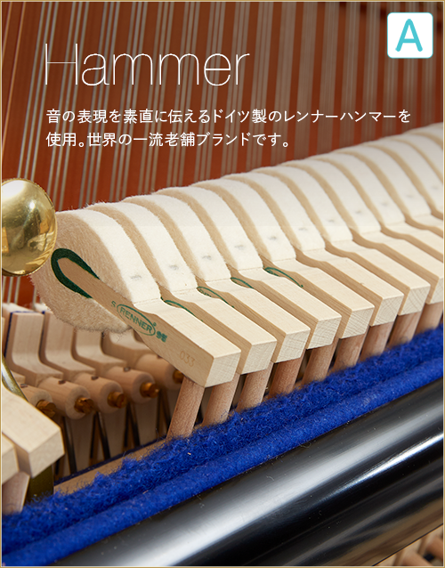 A  Hammer　音の表現を素直に伝えるドイツ製のレンナーハンマーを使用。世界の一流老舗ブランドです。