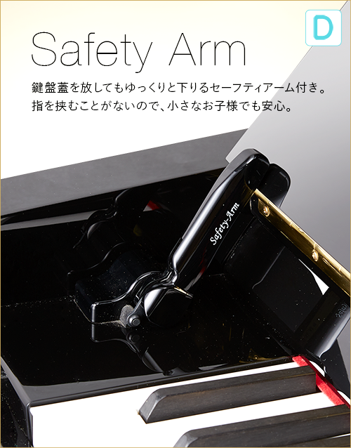 D  Safety Arm 鍵盤蓋を放してもゆっくりと下りるセーフティアーム付き。指を挟むことがないので、小さなお子様でも安心。