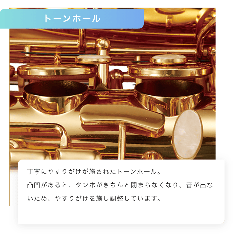 トーンホール 丁寧にやすりがけされたトーンホール。凹凸があると、タンポがきちんと閉まらなくなり、音が出ないため、ぴったりと閉じるように調整しています。