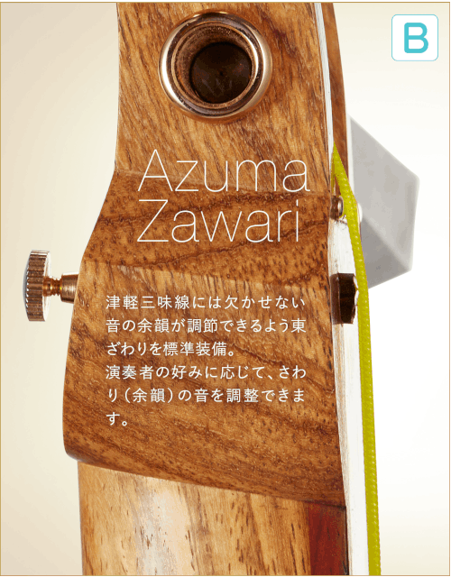 B  Azuma Zawari 津軽三味線には欠かせない音の余韻が調節できるよう東ざわりを標準装備。演奏者の好みに応じて、さわり（余韻）の音を調整できます。