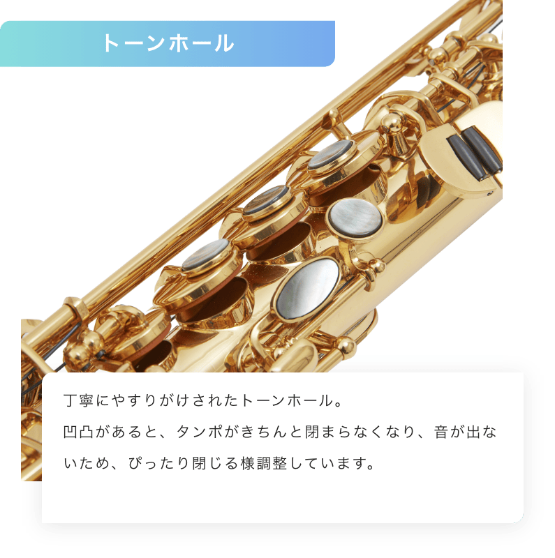 トーンホール 丁寧にやすりがけされたトーンホール。凹凸があると、タンポがきちんと閉まらなくなり、音が出ないため、ピッタリとじるように調整しています。