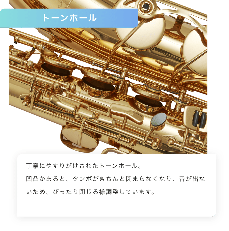 トーンホール 丁寧にやすりがけされたトーンホール。凹凸があると、タンポがきちんと閉まらなくなり、音が出ないため、ぴったりと閉じるように調整しています。