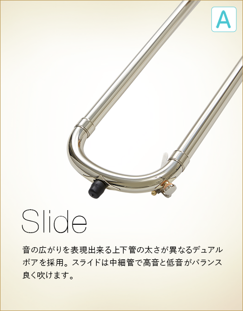A  Slide　音の広がりを表現出来る上下管の太さが異なるデュアルボアを採用。スライドは中細管で高温と低温がバランス良く吹けます。