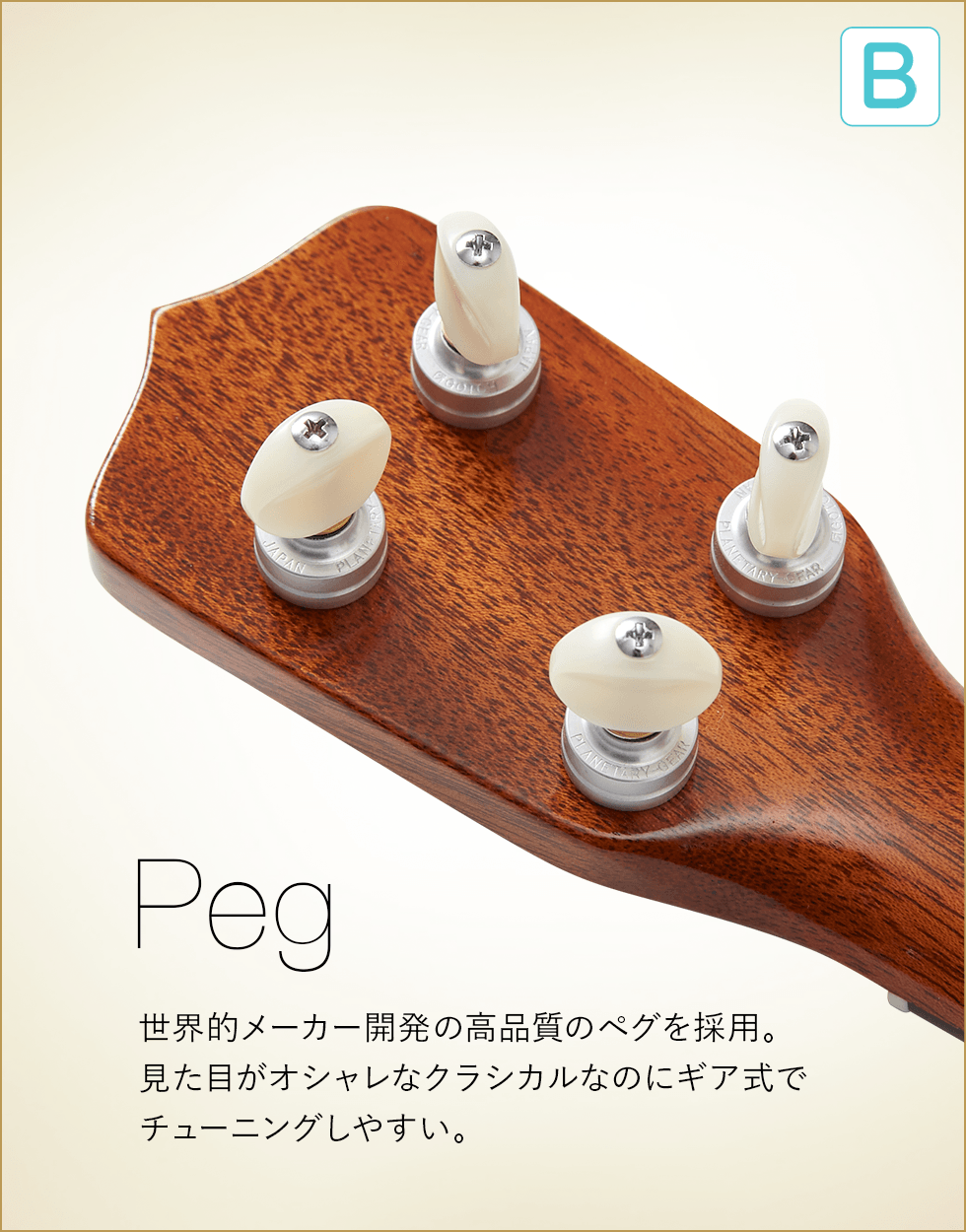 B  Peg 世界的メーカー開発の高品質のペグを採用。見た目がオシャレなクラシカルなのにギア式でチューニングしやすい。