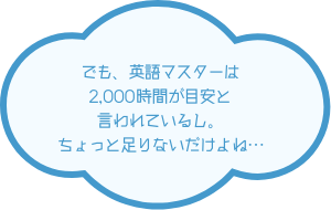 でも、英語マスターは2,000時間が目安と言われているし、ちょっと足りないだけよね…