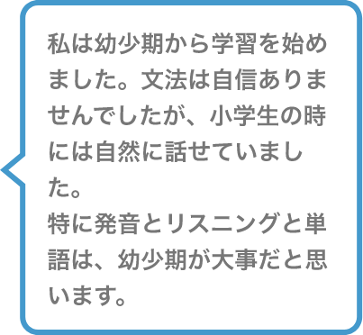 私は幼少期から学習を始めました。文法は地震ありませんでしたが、小学生の時には自然に話せていました。特に発音とリスニングと単語は、幼少期が大事だと思います。