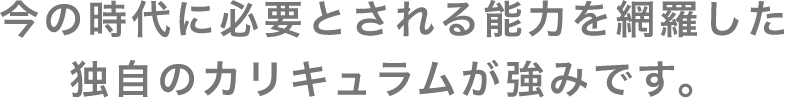 今の時代に必要とされる能力を網羅した独自のカリキュラムが強みです。