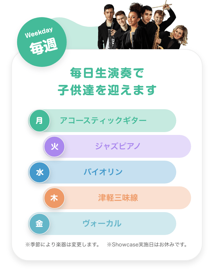 「Weekday 毎週 毎日生演奏で子供達を迎えます。　月. アコースティックギター, 火. ジャズピアノ, 水. バイオリン, 木. 津軽三味線, 金. ボーカル。※季節により楽器は変更します ※Showcase実施日はお休みです。」