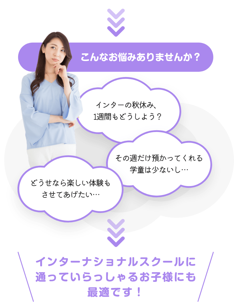 こんなお悩みありませんか？「どうせなら楽しい体験もさせてあげたい…」「インターの秋休み、1週間もどうしよう？」「その週だけ預かってくれる学童は少ないし…」「インターナショナルスクールに通っていらっしゃるお子様にも最適です！」