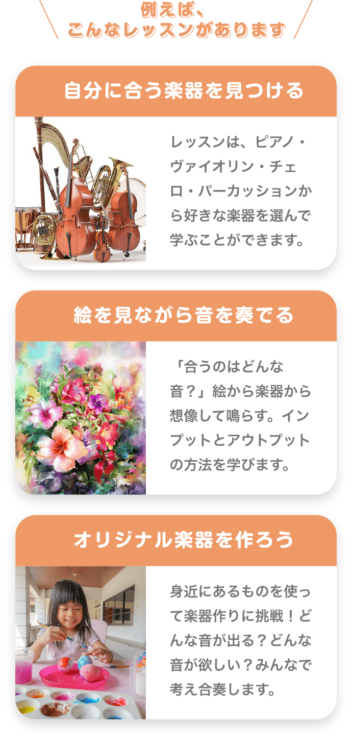 ＼例えば、こんなレッスンがあります／　「自分に合う楽器を見つける」　レッスンは、ピアノ・バイオリン・チェロ・パーカッションから好きな楽器を選んで学ぶことができます。　「絵を見ながら音を奏でる」　「合うのはどんな音？」絵から楽器から想像して鳴らす。インプットとアウトプットの方法を学びます。　「オリジナル楽器を作ろう」　身近にあるものを使って楽器作りに挑戦！どんな音が出る？どんな音が欲しい？みんなで考え合奏します。