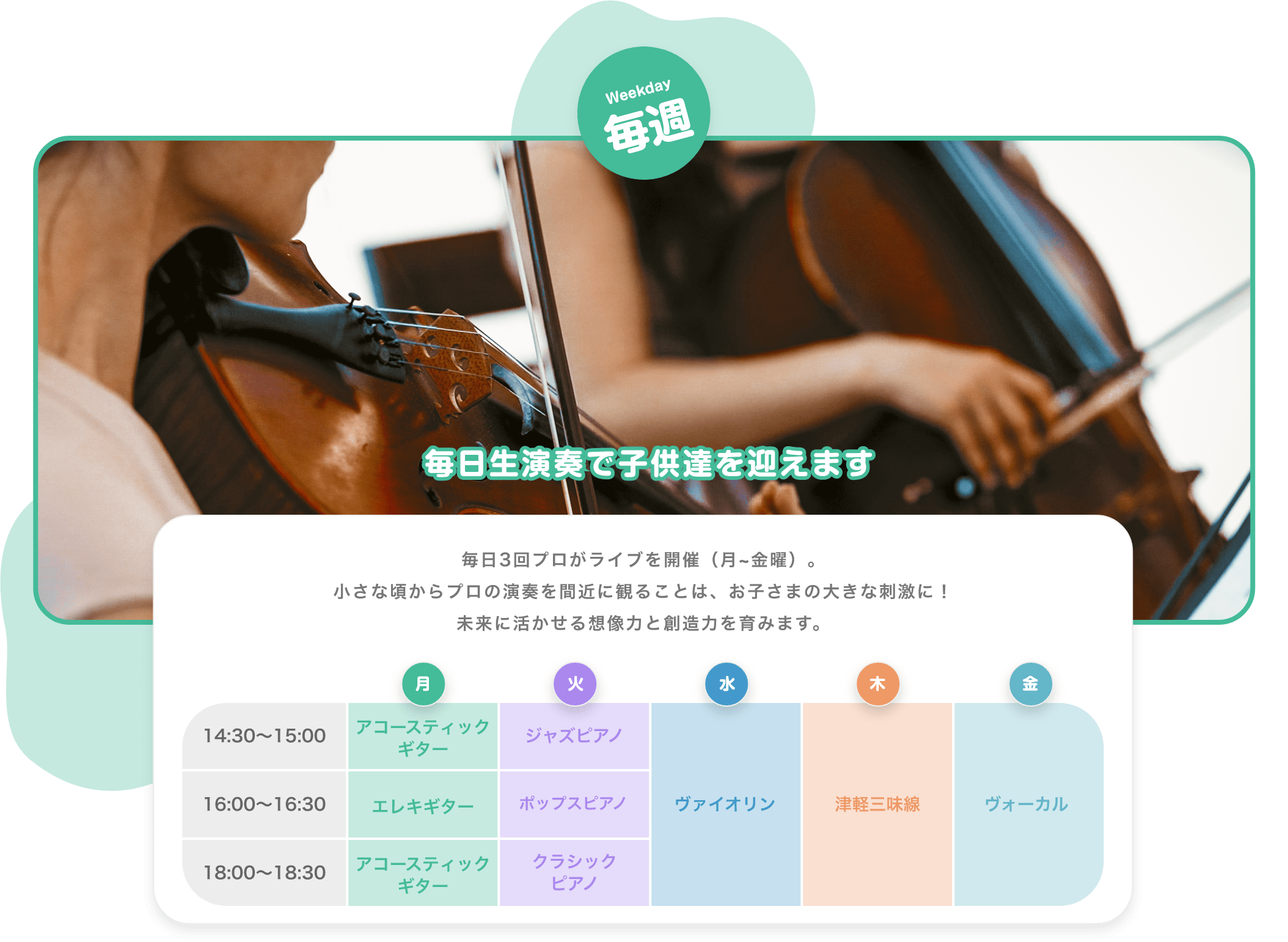 Weekday　毎週　毎日生演奏で子供達を迎えます　毎日3回プロがライブを開催（月~金曜）。小さな頃からプロの演奏を間近に観ることは、お子さまの大きな刺激に！未来に活かせる想像力と創造力を育みます。　月　火　水　木　金　14:30~15:00 アコースティックギター　ジャズピアノ　16:00〜16:30　エレキギター　ポップスピアノ　18:00〜18:30　アコースティックギター　クラシックピアノ　バイオリン　津軽三味線　ボーカル 