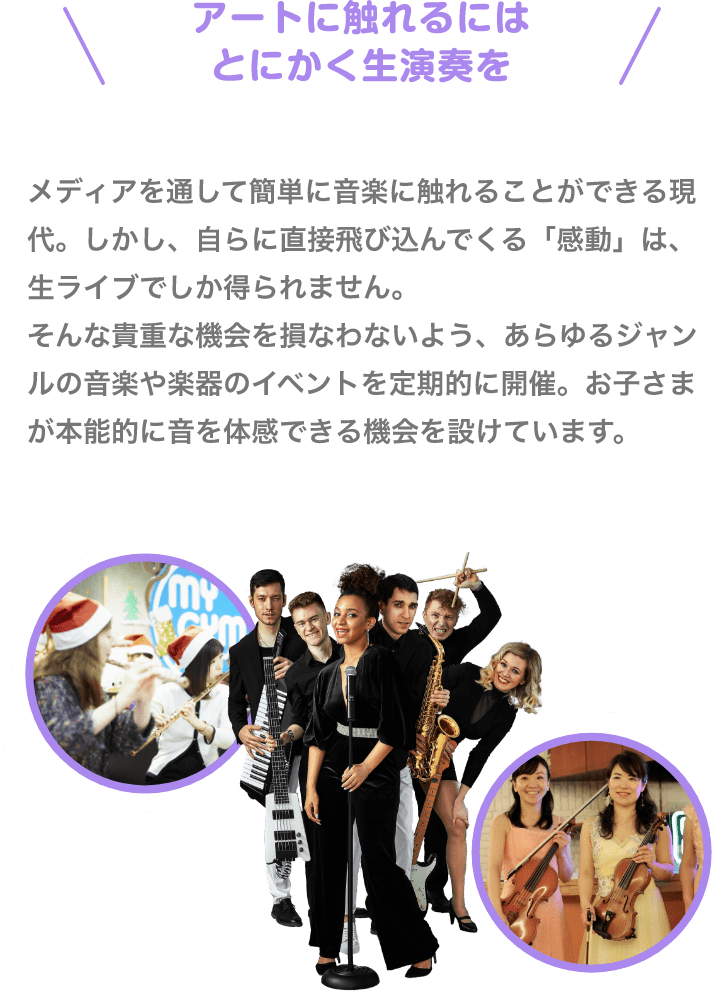 ＼アートに触れるにはとにかく生演奏を／　メディアを通して簡単に音楽に触れることができる現代。しかし、自らに直接飛び込んでくる「感動」は、生ライブでしか得られません。そんな貴重な機会を損なわないよう、あらゆるジャンルの音楽や楽器のイベントを定期的に開催。お子さまが本能的に音を体感できる機会を設けています。