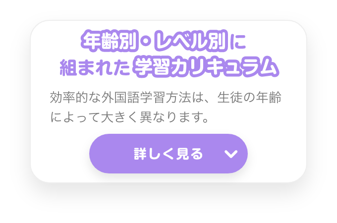 年齢別・レベル別の学習カリキュラム　効率的な外国語学習方法は、生徒の年齢によって大きく異なります。　詳しく見る