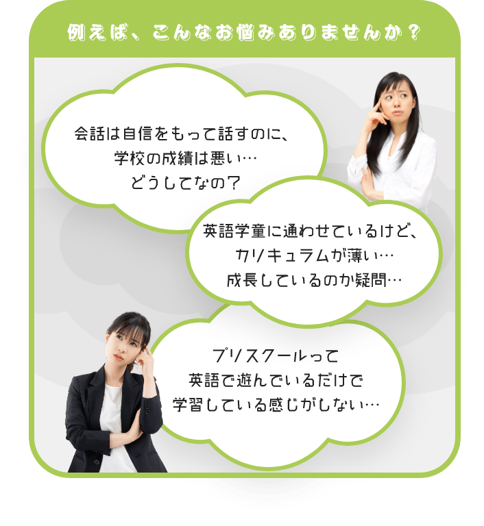 例えば、こんなお悩みありませんか？　会話は自身をもって話すのに、学校の成績は悪い…　どうしてなの？　英語学童に通わせているけど、カリキュラムが薄い…　成長しているのか疑問…　プリスクールって英語で遊んでいるだけで学習している感じがしない…