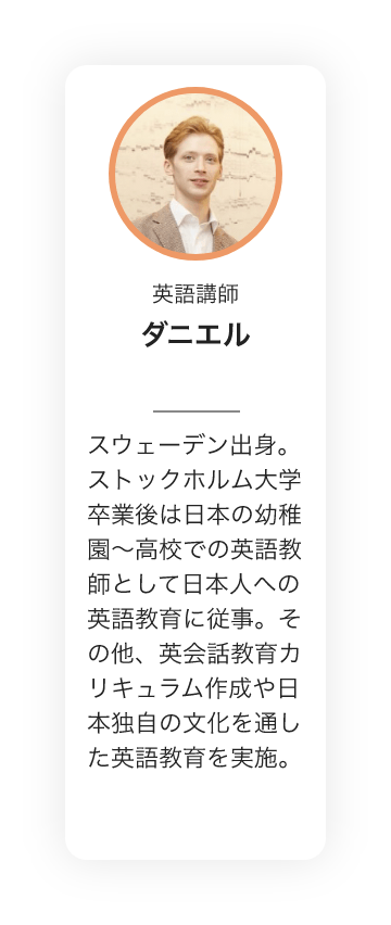 英語講師　ダニエル　スウェーデン出身。ストックホルム大学卒業後は日本の幼稚園〜高校での英語教師として日本人への英語教育に従事。その他、英会話教育カリキュラム作成や日本独自の文化を通した英語教育を実施。