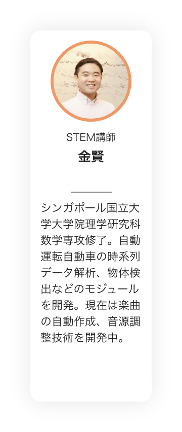 STEM講師　金賢　シンガポール国立大学大学院理学研究科数学専攻修了。自動運転自動車の時系列データ解析、物体検出などのモジュールを開発。現在は楽曲の自動作成、音源調整技術を開発中。