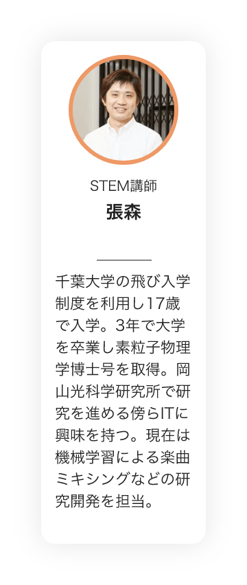 STEM講師　張森　千葉大学の飛び入学制度を利用し17歳で入学。3年で大学を卒業し素粒子物理学博士号を取得。岡山光科学研究所で研究を進める傍らITに興味を持つ。現在は機械学習による楽曲ミキシングなどの研究開発を担当。