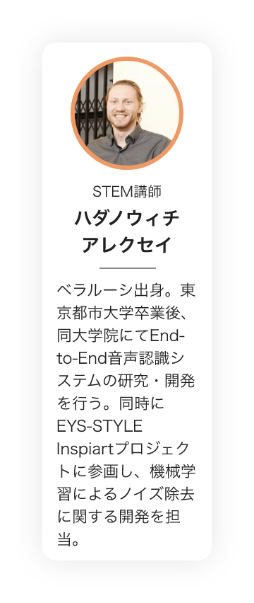 STEM講師　ハダノウィチ アレクセイ　ベラルーシ出身。東京都市大学卒業後、同大学院にてEnd-to-End音声認識システムの研究・開発を行う。同時にEYS-STYLE　Inspiartプロジェクトに参画し、機械学習によるノイズ除去に関する開発を担当。