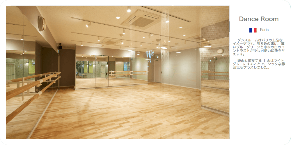Dance Room ダンスルームはパリの上品なイメージです。明るめの床に、薄いブルーグリーンと巾木の白のコントラストが少し可愛い印象を与えます。鏡面と隣接する１麺はライトグレーにすることで、シックな雰囲気もプラスしました。