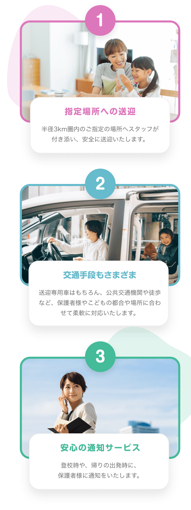 1 指定場所への送迎　半径３km県内のご指定の場所へスタッフが付き添い、安全に送迎いたします。　2 交通手段もさまざま 送迎専用車はもちろん、公共交通機関や徒歩など、保護者様やこどもの都合や場所に合わせて柔軟に対応いたします。 3 安心の通知サービス 登校時や、帰りの出発時に、保護者様に通知をいたします。