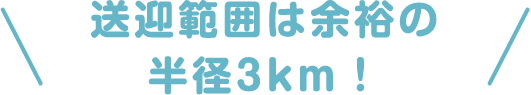 ＼送迎範囲は余裕の半径3km！／